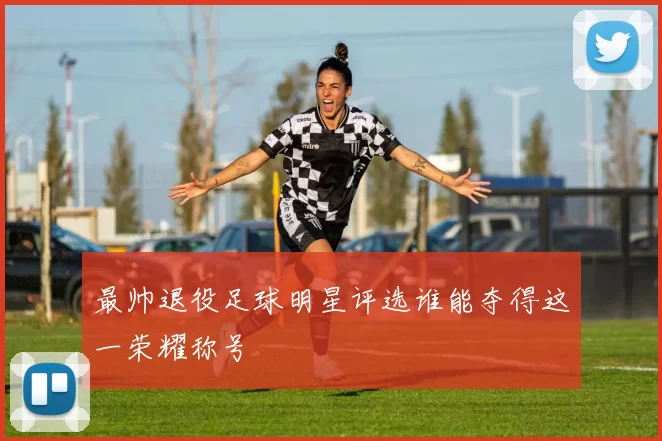 最帅退役足球明星评选谁能夺得这一荣耀称号