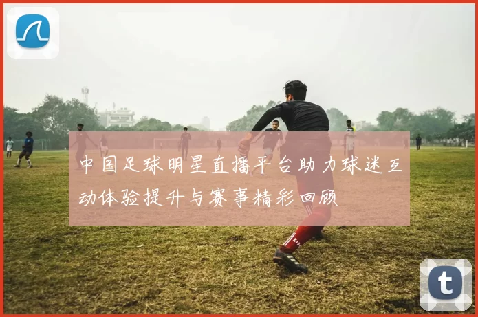 中国足球明星直播平台助力球迷互动体验提升与赛事精彩回顾