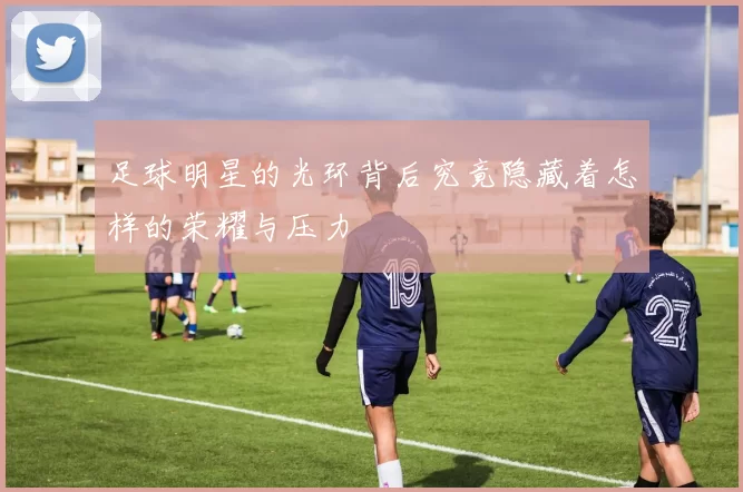 足球明星的光环背后究竟隐藏着怎样的荣耀与压力