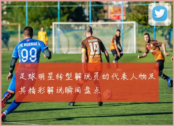 足球明星转型解说员的代表人物及其精彩解说瞬间盘点