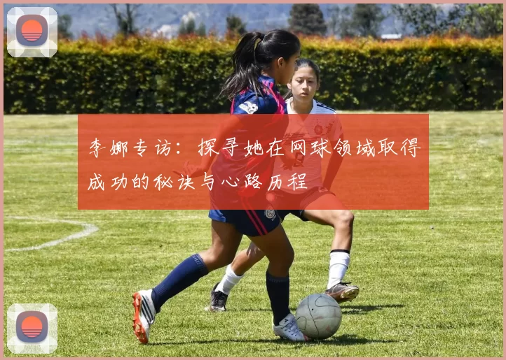 李娜专访：探寻她在网球领域取得成功的秘诀与心路历程