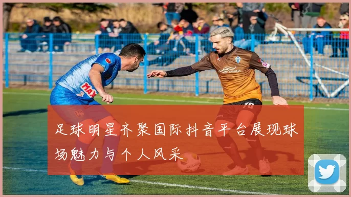 足球明星齐聚国际抖音平台展现球场魅力与个人风采