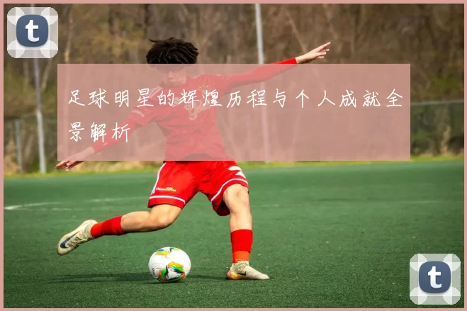 足球明星的辉煌历程与个人成就全景解析