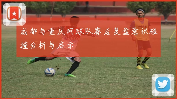 成都与重庆网球队赛后复盘意识碰撞分析与启示