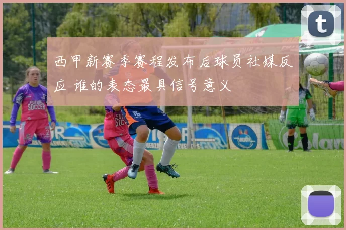 西甲新赛季赛程发布后球员社媒反应 谁的表态最具信号意义