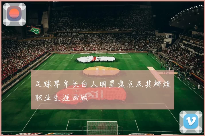 足球界年长白人明星盘点及其辉煌职业生涯回顾