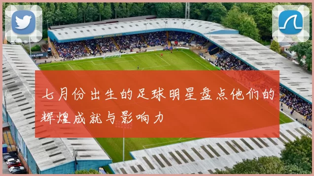 七月份出生的足球明星盘点他们的辉煌成就与影响力