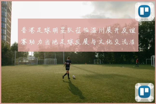 香港足球明星队莅临温州展开友谊赛助力当地足球发展与文化交流活动
