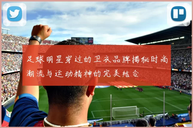 足球明星穿过的卫衣品牌揭秘时尚潮流与运动精神的完美结合