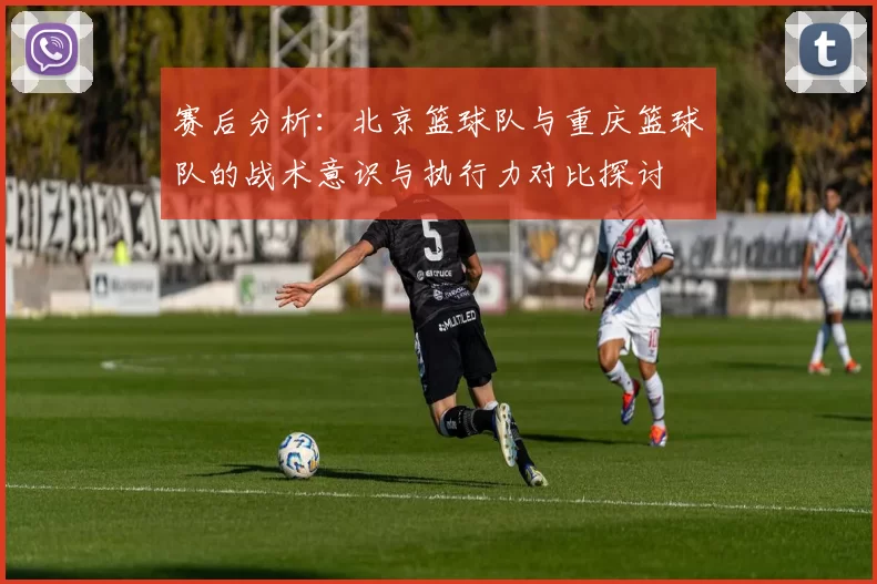 赛后分析：北京篮球队与重庆篮球队的战术意识与执行力对比探讨