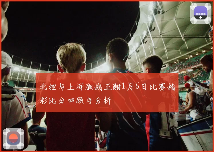 北控与上海激战正酣1月6日比赛精彩比分回顾与分析