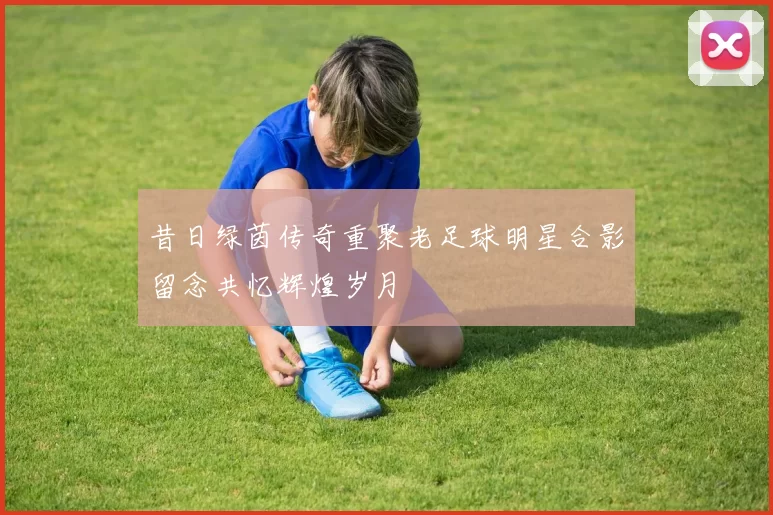 昔日绿茵传奇重聚老足球明星合影留念共忆辉煌岁月