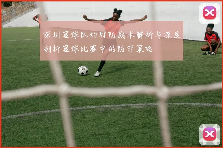 深圳篮球队的盯防战术解析与深度剖析篮球比赛中的防守策略