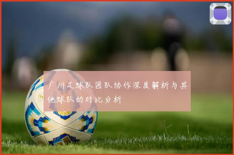 广州足球队团队协作深度解析与其他球队的对比分析