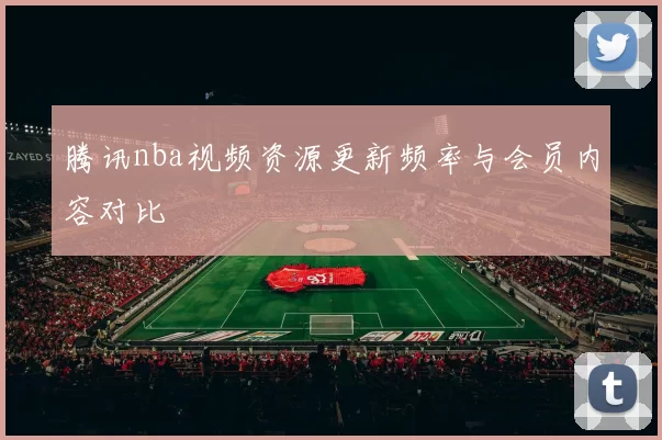 腾讯nba视频资源更新频率与会员内容对比