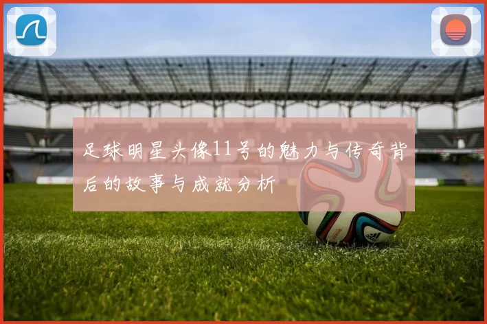 足球明星头像11号的魅力与传奇背后的故事与成就分析