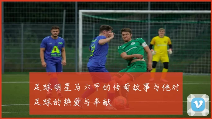 足球明星马六甲的传奇故事与他对足球的热爱与奉献