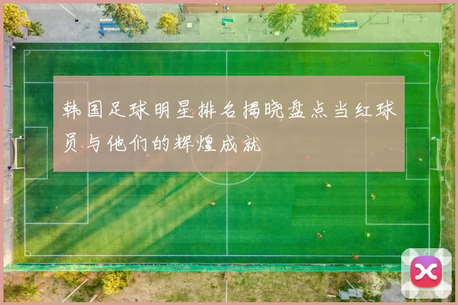 韩国足球明星排名揭晓盘点当红球员与他们的辉煌成就
