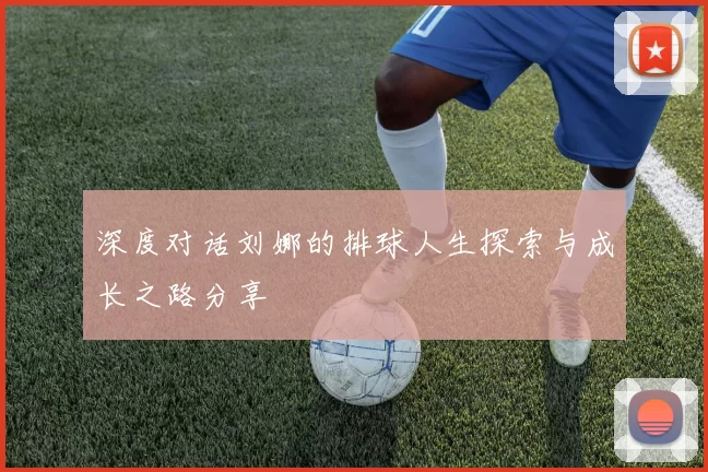 深度对话刘娜的排球人生探索与成长之路分享