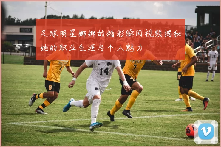 足球明星娜娜的精彩瞬间视频揭秘她的职业生涯与个人魅力