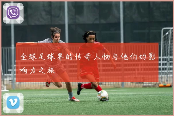 全球足球界的传奇人物与他们的影响力之旅
