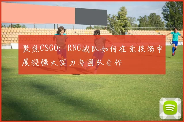 聚焦CSGO：RNG战队如何在竞技场中展现强大实力与团队合作