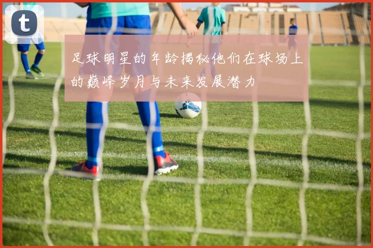 足球明星的年龄揭秘他们在球场上的巅峰岁月与未来发展潜力