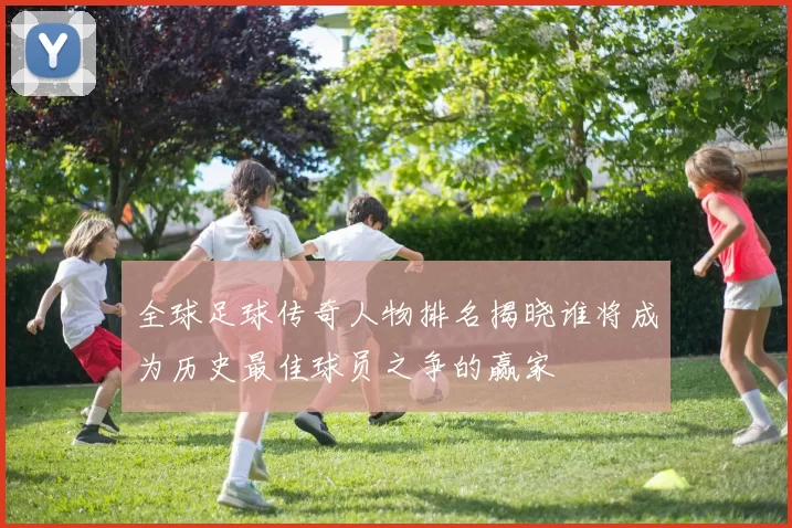 全球足球传奇人物排名揭晓谁将成为历史最佳球员之争的赢家