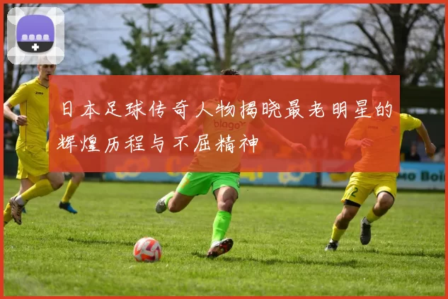 日本足球传奇人物揭晓最老明星的辉煌历程与不屈精神