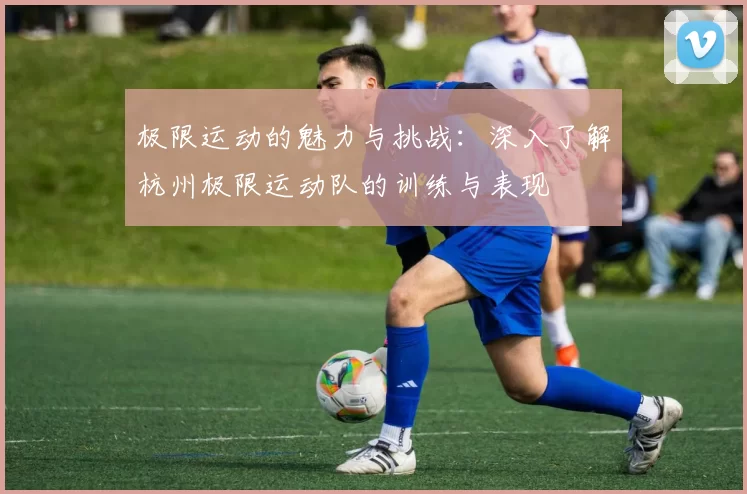 极限运动的魅力与挑战：深入了解杭州极限运动队的训练与表现