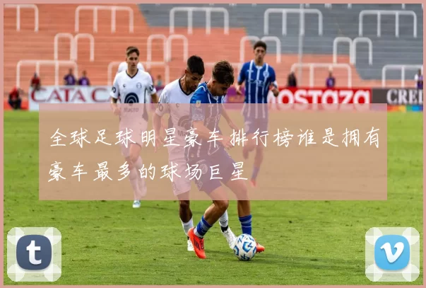全球足球明星豪车排行榜谁是拥有豪车最多的球场巨星