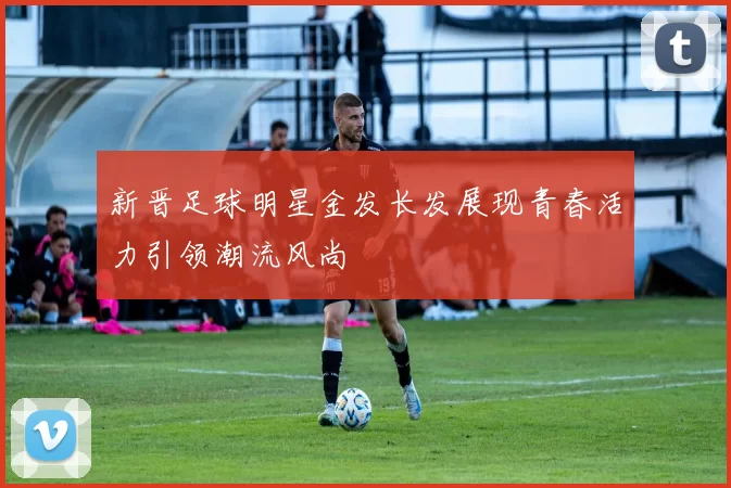 新晋足球明星金发长发展现青春活力引领潮流风尚